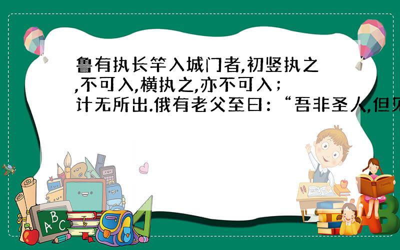 鲁有执长竿入城门者,初竖执之,不可入,横执之,亦不可入；计无所出.俄有老父至曰：“吾非圣人,但见事多矣,何不以锯中截而入