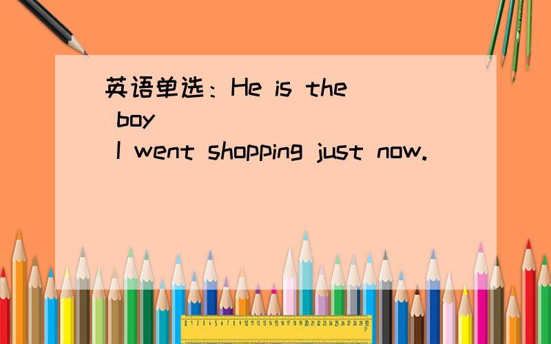 英语单选：He is the boy _________ I went shopping just now.