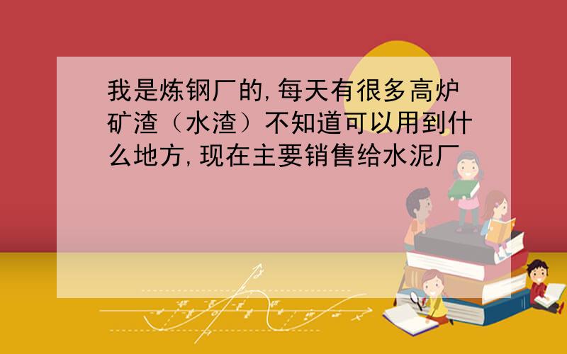 我是炼钢厂的,每天有很多高炉矿渣（水渣）不知道可以用到什么地方,现在主要销售给水泥厂