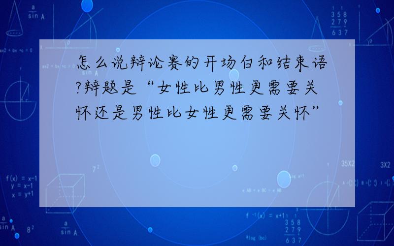 怎么说辩论赛的开场白和结束语?辩题是“女性比男性更需要关怀还是男性比女性更需要关怀”