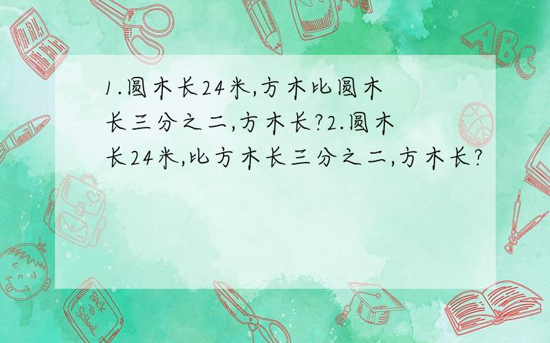 1.圆木长24米,方木比圆木长三分之二,方木长?2.圆木长24米,比方木长三分之二,方木长?