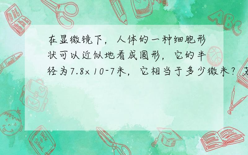 在显微镜下，人体的一种细胞形状可以近似地看成圆形，它的半径为7.8×10-7米，它相当于多少微米？若1张百元人民币约0.