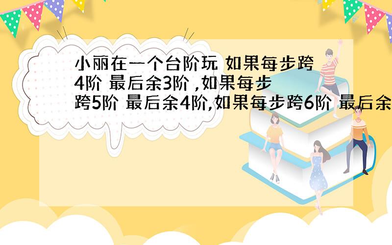 小丽在一个台阶玩 如果每步跨4阶 最后余3阶 ,如果每步跨5阶 最后余4阶,如果每步跨6阶 最后余5阶 请问阶梯一共多少