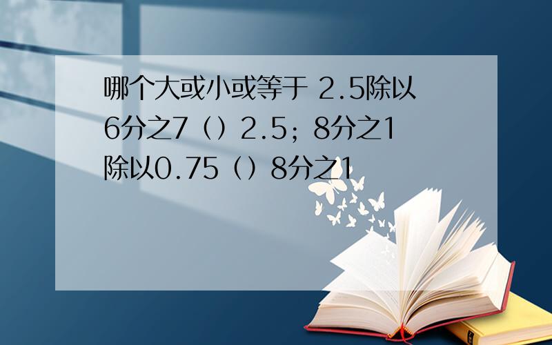 哪个大或小或等于 2.5除以6分之7（）2.5；8分之1除以0.75（）8分之1