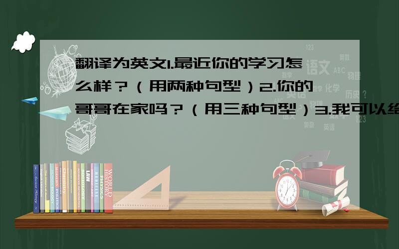 翻译为英文1.最近你的学习怎么样？（用两种句型）2.你的哥哥在家吗？（用三种句型）3.我可以给他带个信吗？好，你可不可以