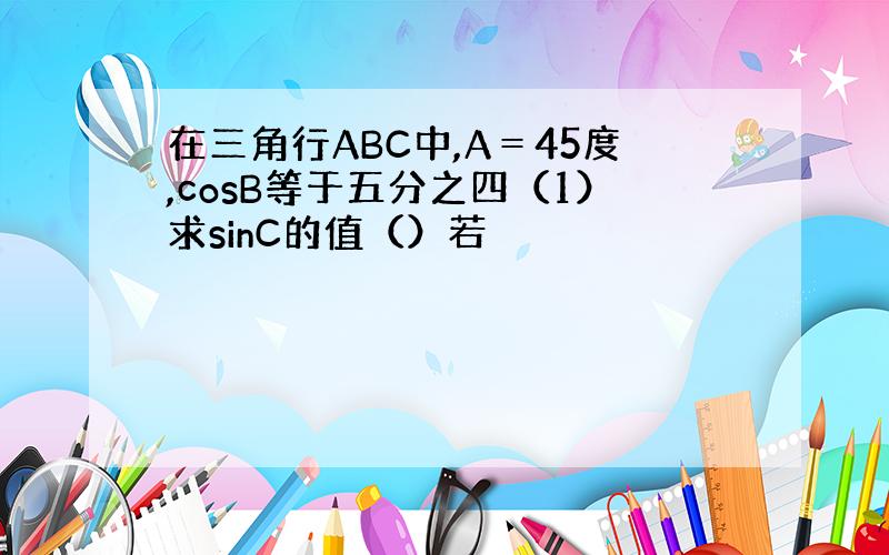 在三角行ABC中,A＝45度,cosB等于五分之四（1）求sinC的值（）若