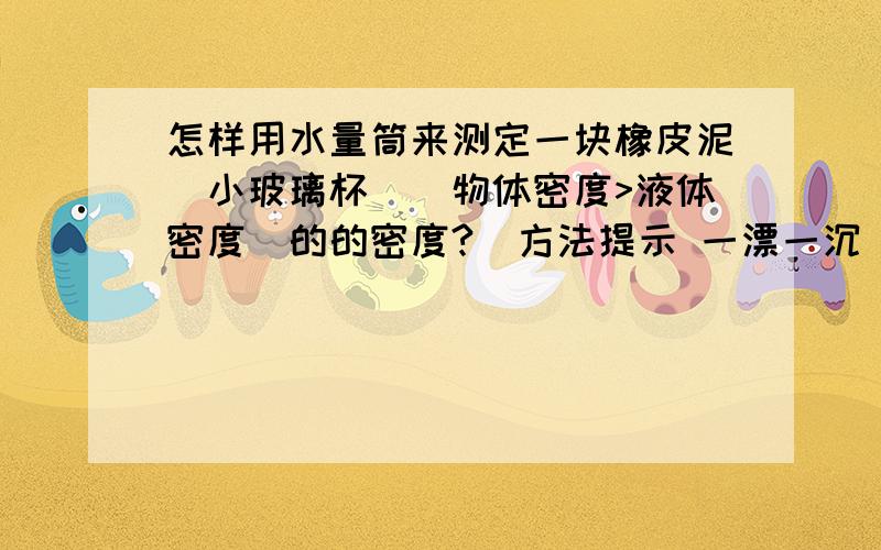 怎样用水量筒来测定一块橡皮泥(小玻璃杯)(物体密度>液体密度)的的密度?(方法提示 一漂一沉）