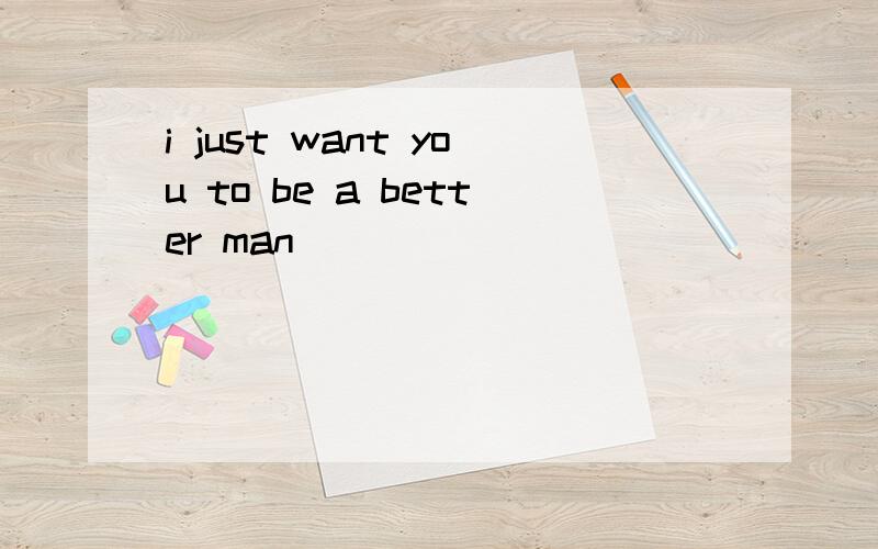 i just want you to be a better man