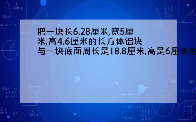 把一块长6.28厘米,宽5厘米,高4.6厘米的长方体铝块与一块底面周长是18.8厘米,高是6厘米的圆柱形铝块,熔铸成一个