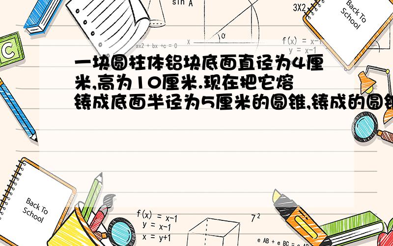 一块圆柱体铝块底面直径为4厘米,高为10厘米.现在把它熔铸成底面半径为5厘米的圆锥,铸成的圆锥高为多少