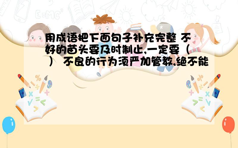 用成语把下面句子补充完整 不好的苗头要及时制止,一定要（ ） 不良的行为须严加管教,绝不能