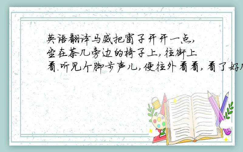 英语翻译马威把窗子开开一点,坐在茶几旁边的椅子上,往街上看.听见个脚步声儿,便往外看看,看了好几回,都不是父亲.从书架上