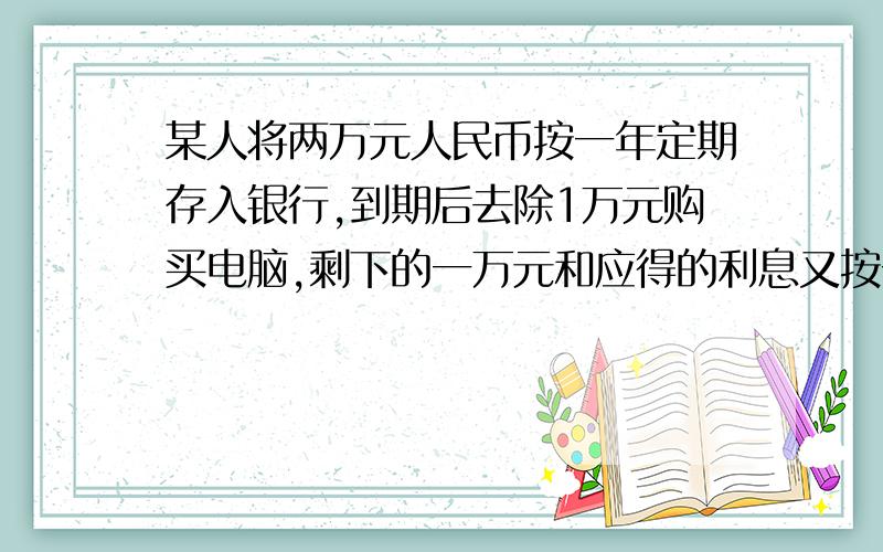 某人将两万元人民币按一年定期存入银行,到期后去除1万元购买电脑,剩下的一万元和应得的利息又按一年定期