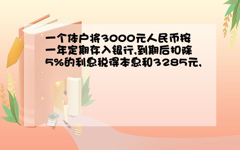 一个体户将3000元人民币按一年定期存入银行,到期后扣除5%的利息税得本息和3285元,