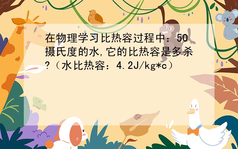 在物理学习比热容过程中：50摄氏度的水,它的比热容是多杀?（水比热容：4.2J/kg*c）