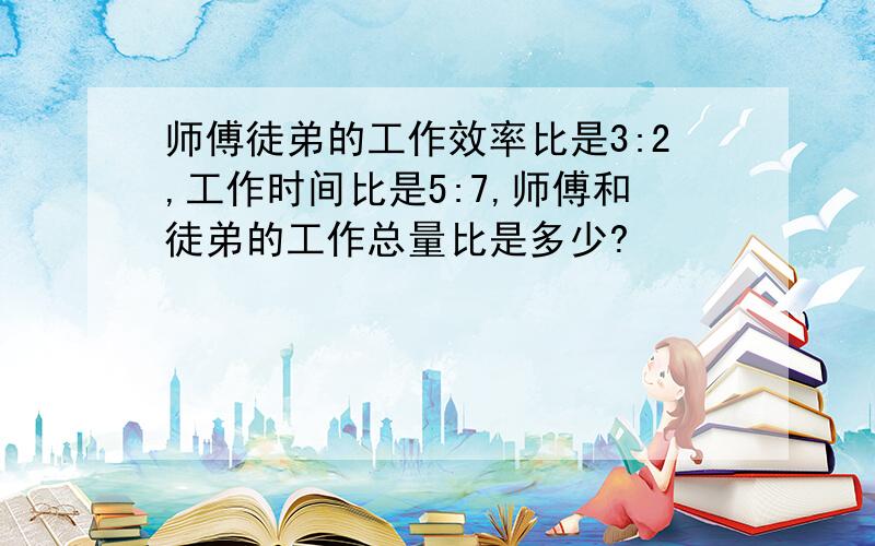 师傅徒弟的工作效率比是3:2,工作时间比是5:7,师傅和徒弟的工作总量比是多少?