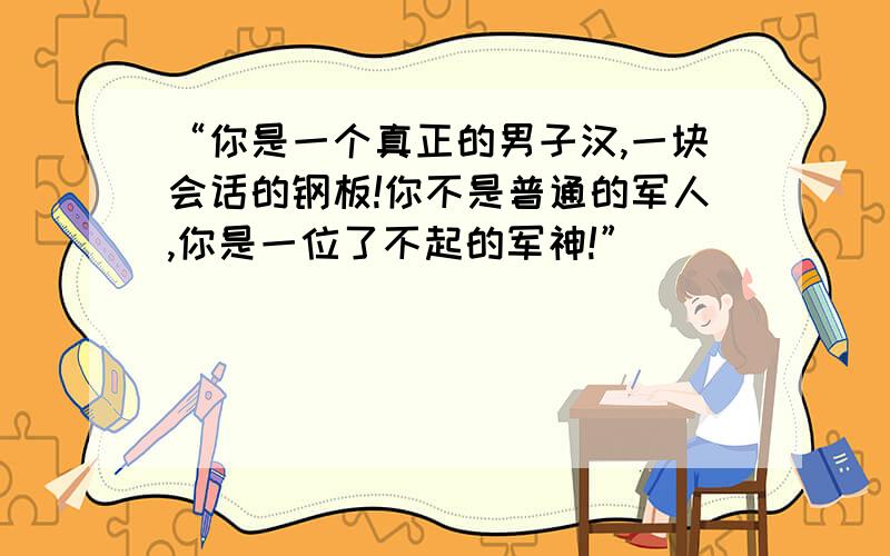 “你是一个真正的男子汉,一块会话的钢板!你不是普通的军人,你是一位了不起的军神!”