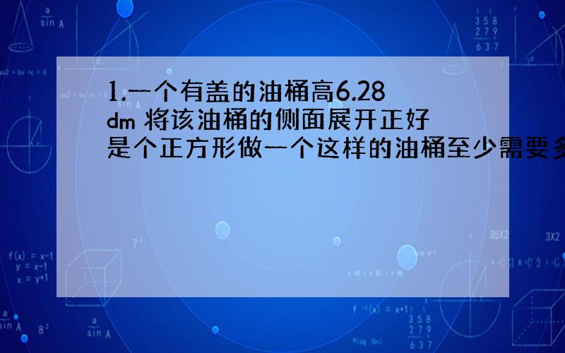 1.一个有盖的油桶高6.28dm 将该油桶的侧面展开正好是个正方形做一个这样的油桶至少需要多少平方铁皮.