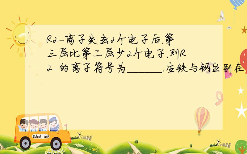 R2-离子失去2个电子后，第三层比第二层少2个电子，则R2-的离子符号为______．生铁与钢区别在于______百炼成