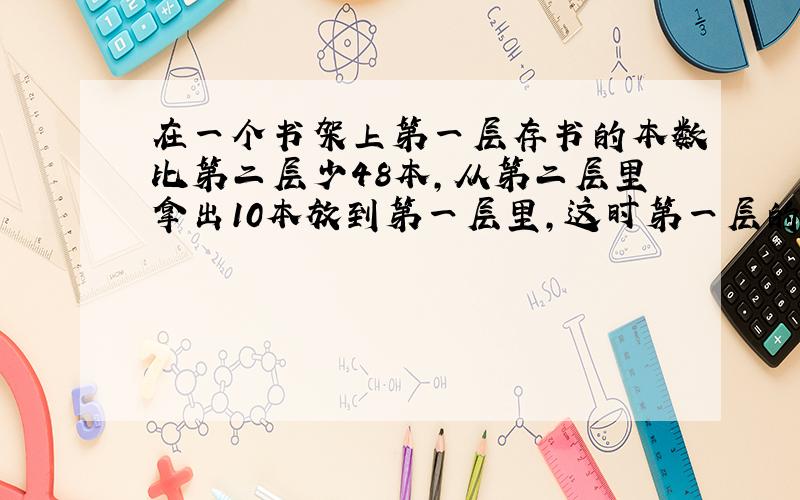 在一个书架上第一层存书的本数比第二层少48本,从第二层里拿出10本放到第一层里,这时第一层的本数是第二层的四分之三,二层