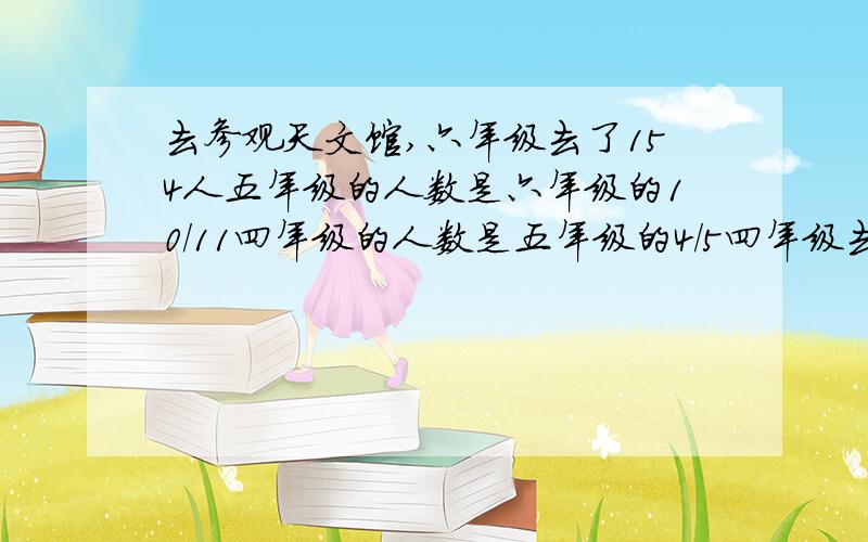 去参观天文馆,六年级去了154人五年级的人数是六年级的10/11四年级的人数是五年级的4/5四年级去了多少人?%D%A