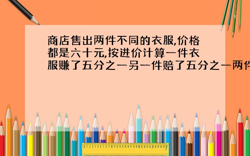 商店售出两件不同的衣服,价格都是六十元,按进价计算一件衣服赚了五分之一另一件赔了五分之一两件衣服救出后赔了还是赚了,这是