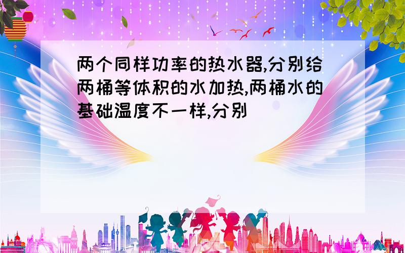 两个同样功率的热水器,分别给两桶等体积的水加热,两桶水的基础温度不一样,分别