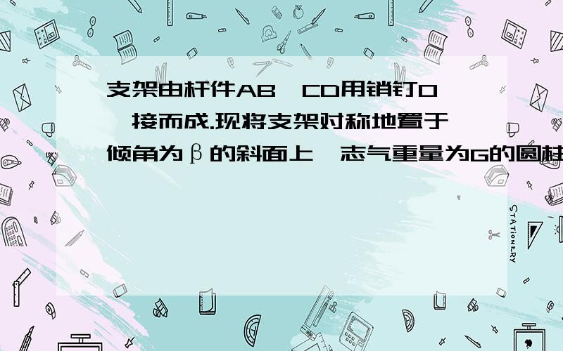 支架由杆件AB,CD用销钉O铰接而成.现将支架对称地置于倾角为β的斜面上,志气重量为G的圆柱,如图所示.已知圆柱与构件接