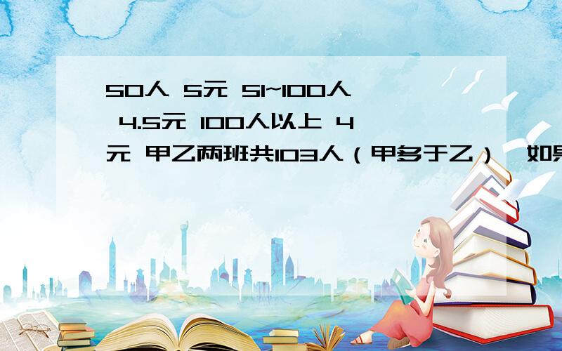 50人 5元 51~100人 4.5元 100人以上 4元 甲乙两班共103人（甲多于乙）,如果两班都以班为单位分别购票