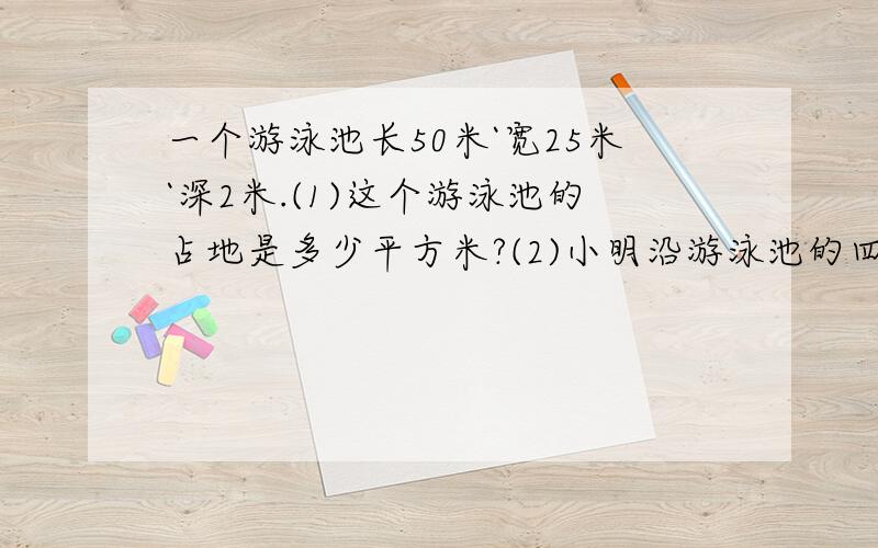 一个游泳池长50米`宽25米`深2米.(1)这个游泳池的占地是多少平方米?(2)小明沿游泳池的四周走两圈,共走