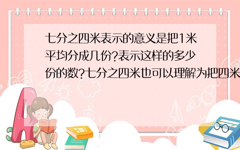 七分之四米表示的意义是把1米平均分成几份?表示这样的多少份的数?七分之四米也可以理解为把四米平均分成七份,也就是4米除以