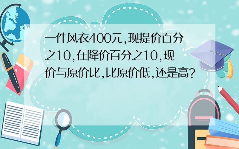 一件风衣400元,现提价百分之10,在降价百分之10,现价与原价比,比原价低,还是高?