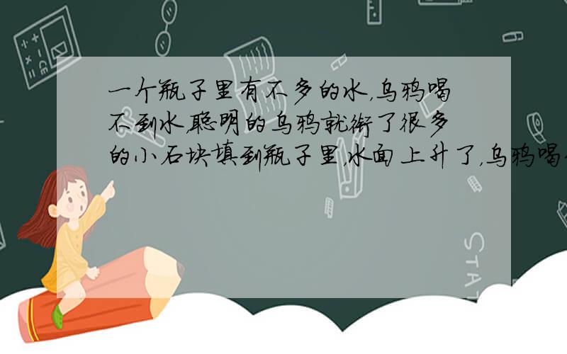 一个瓶子里有不多的水，乌鸦喝不到水，聪明的乌鸦就衔了很多的小石块填到瓶子里，水面上升了，乌鸦喝到了水．若瓶子的容积为45