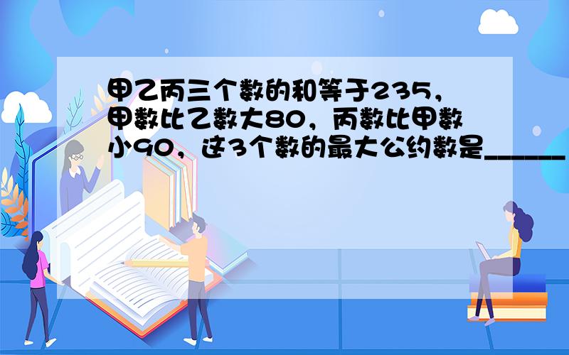 甲乙丙三个数的和等于235，甲数比乙数大80，丙数比甲数小90，这3个数的最大公约数是______．