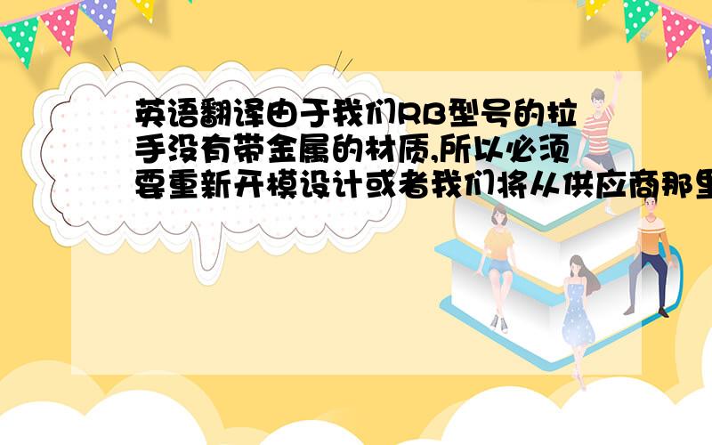 英语翻译由于我们RB型号的拉手没有带金属的材质,所以必须要重新开模设计或者我们将从供应商那里购买相似的拉手放到RB 型号