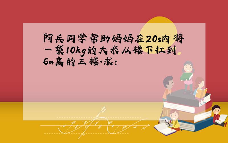 阿兵同学帮助妈妈在20s内将一袋10kg的大米从楼下扛到6m高的三楼．求：