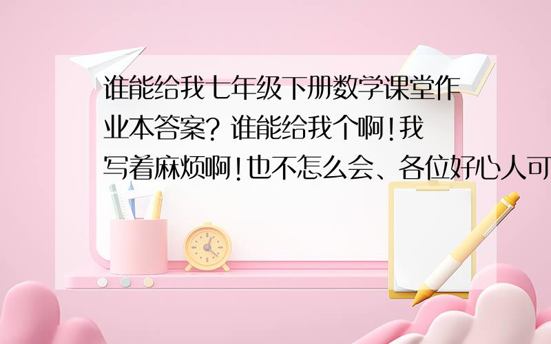 谁能给我七年级下册数学课堂作业本答案? 谁能给我个啊!我写着麻烦啊!也不怎么会、各位好心人可怜我.我要的是人教版的,七年