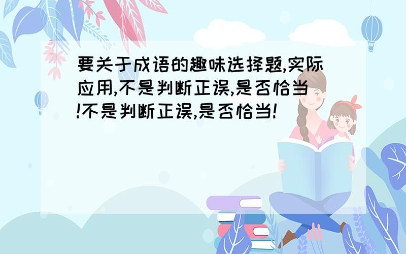 要关于成语的趣味选择题,实际应用,不是判断正误,是否恰当!不是判断正误,是否恰当!