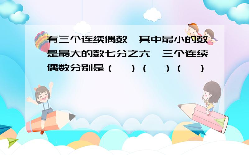 有三个连续偶数,其中最小的数是最大的数七分之六,三个连续偶数分别是（　）（　）（　）