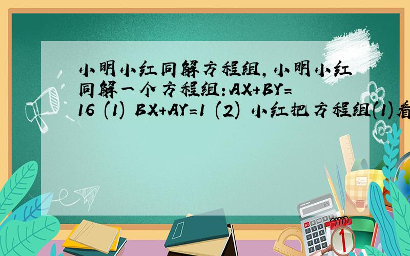 小明小红同解方程组,小明小红同解一个方程组:AX+BY=16 (1) BX+AY=1 (2) 小红把方程组(1)看错了,