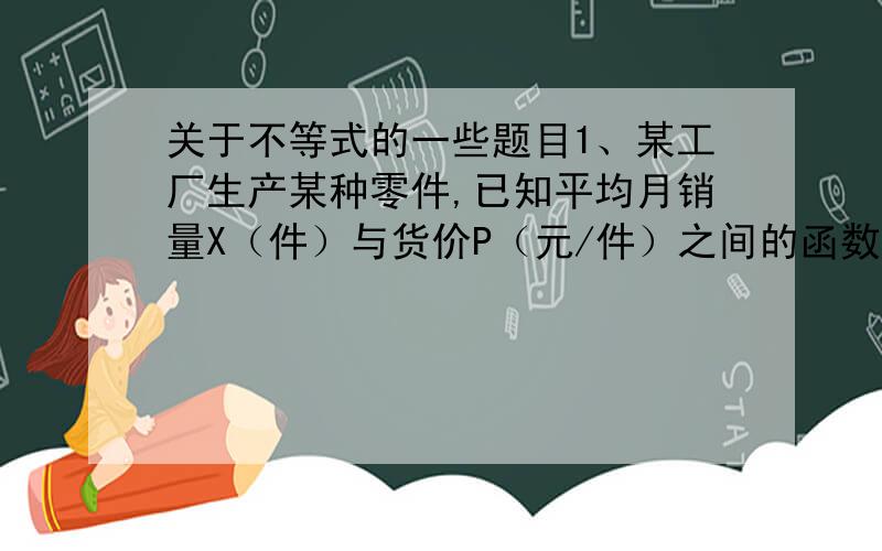 关于不等式的一些题目1、某工厂生产某种零件,已知平均月销量X（件）与货价P（元/件）之间的函数关系式为P=160-2X,