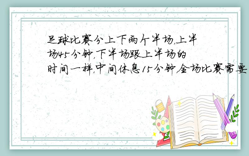 足球比赛分上下两个半场，上半场45分钟，下半场跟上半场的时间一样，中间休息15分钟，全场比赛需要多少时间？