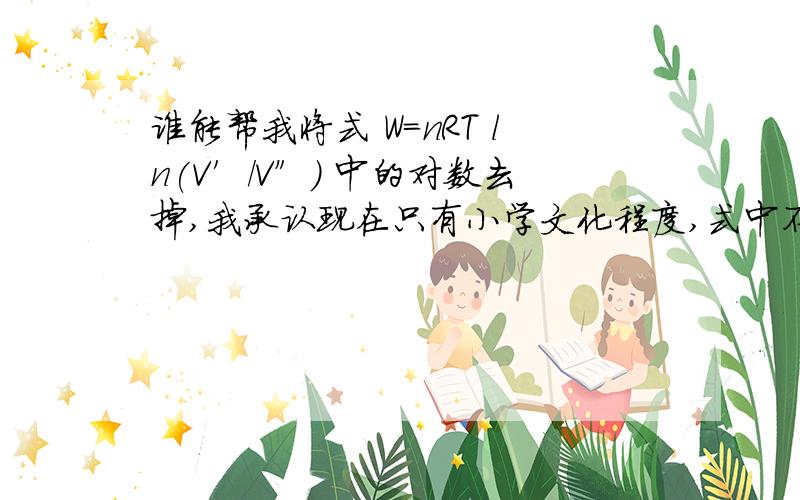 谁能帮我将式 W=nRT ln(V′/V″) 中的对数去掉,我承认现在只有小学文化程度,式中不要出现对数、积分等.