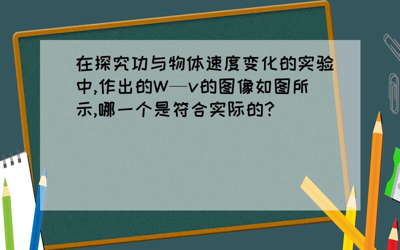 在探究功与物体速度变化的实验中,作出的W—v的图像如图所示,哪一个是符合实际的?