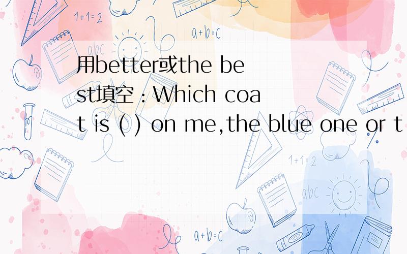 用better或the best填空：Which coat is ( ) on me,the blue one or t