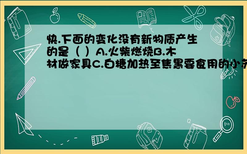 快.下面的变化没有新物质产生的是（ ）A.火柴燃烧B.木材做家具C.白糖加热至焦黑要食用的小苏打或碱块起泡,需加入（ ）