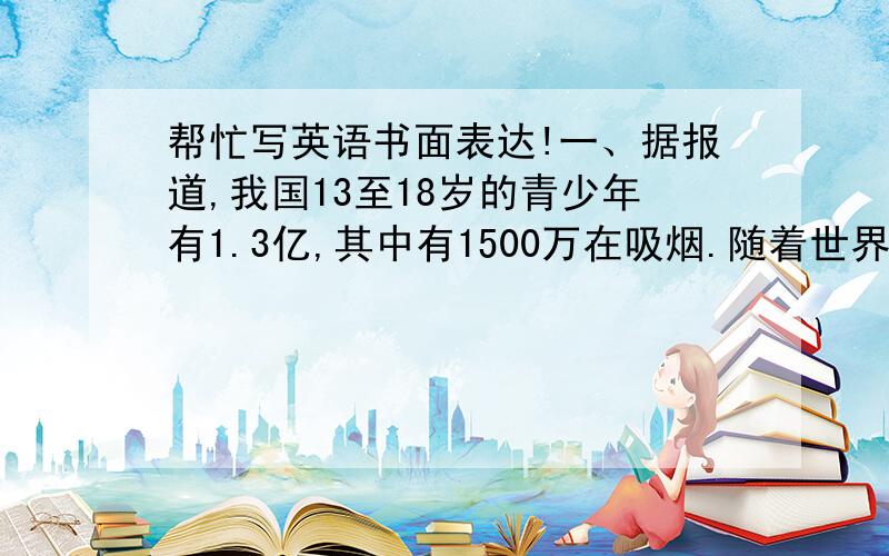 帮忙写英语书面表达!一、据报道,我国13至18岁的青少年有1.3亿,其中有1500万在吸烟.随着世界无烟日的到来,你校就