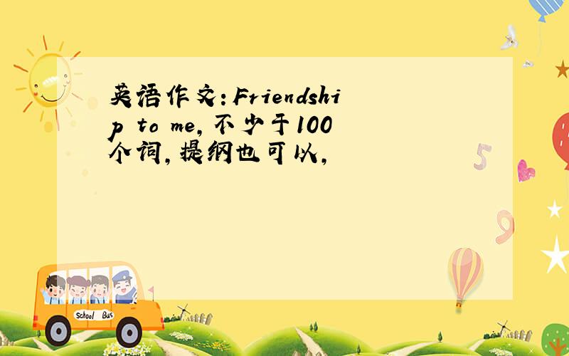 英语作文：Friendship to me,不少于100个词,提纲也可以,