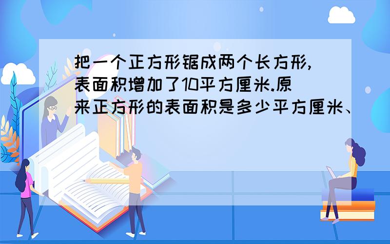 把一个正方形锯成两个长方形,表面积增加了10平方厘米.原来正方形的表面积是多少平方厘米、