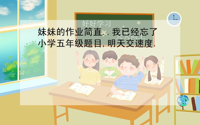 妹妹的作业简直..我已经忘了小学五年级题目,明天交速度.